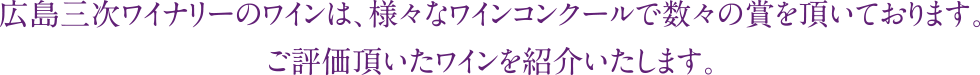 広島三次ワイナリーのワインは、様々なワインコンクールで数々の賞を頂いております。<br>ご評価頂いたワインを紹介いたします。